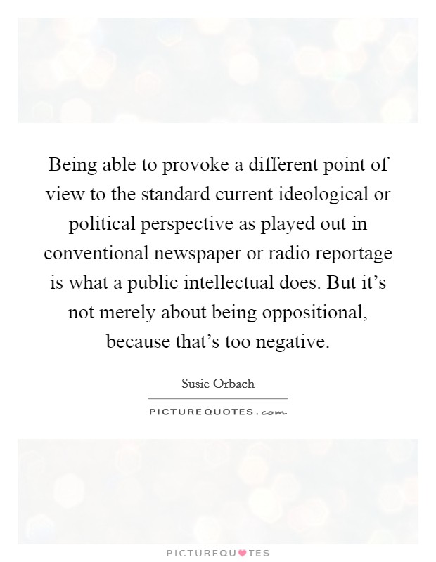 Being able to provoke a different point of view to the standard current ideological or political perspective as played out in conventional newspaper or radio reportage is what a public intellectual does. But it's not merely about being oppositional, because that's too negative. Picture Quote #1