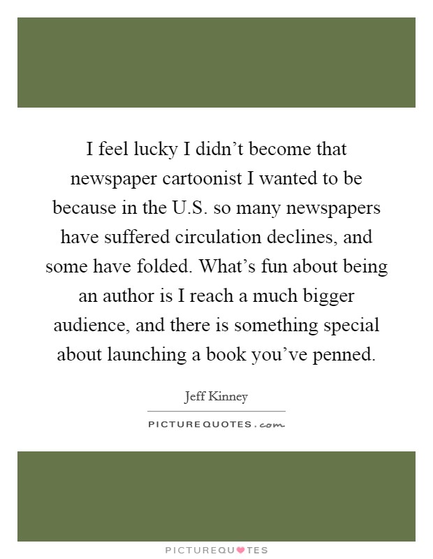 I feel lucky I didn't become that newspaper cartoonist I wanted to be because in the U.S. so many newspapers have suffered circulation declines, and some have folded. What's fun about being an author is I reach a much bigger audience, and there is something special about launching a book you've penned. Picture Quote #1