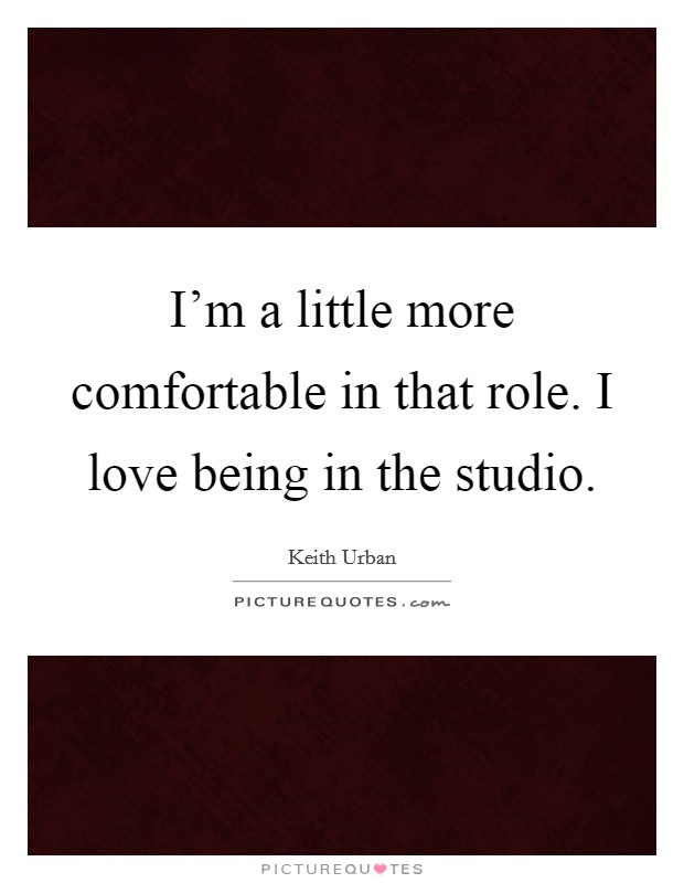 I'm a little more comfortable in that role. I love being in the studio. Picture Quote #1