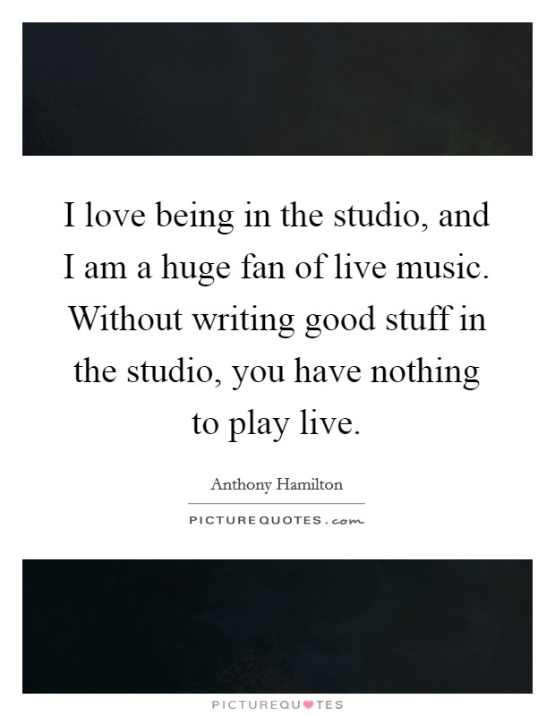 I love being in the studio, and I am a huge fan of live music. Without writing good stuff in the studio, you have nothing to play live. Picture Quote #1