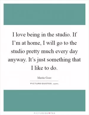 I love being in the studio. If I’m at home, I will go to the studio pretty much every day anyway. It’s just something that I like to do Picture Quote #1