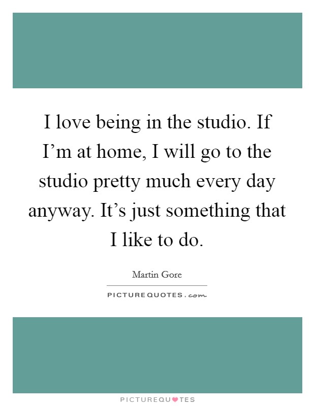 I love being in the studio. If I'm at home, I will go to the studio pretty much every day anyway. It's just something that I like to do. Picture Quote #1
