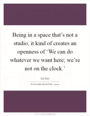 Being in a space that’s not a studio, it kind of creates an openness of ‘We can do whatever we want here; we’re not on the clock.’ Picture Quote #1
