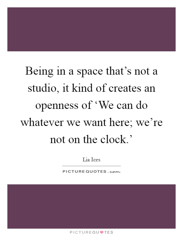 Being in a space that's not a studio, it kind of creates an openness of ‘We can do whatever we want here; we're not on the clock.' Picture Quote #1