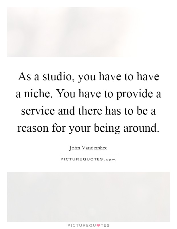 As a studio, you have to have a niche. You have to provide a service and there has to be a reason for your being around. Picture Quote #1