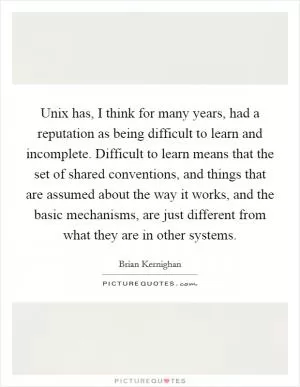 Unix has, I think for many years, had a reputation as being difficult to learn and incomplete. Difficult to learn means that the set of shared conventions, and things that are assumed about the way it works, and the basic mechanisms, are just different from what they are in other systems Picture Quote #1