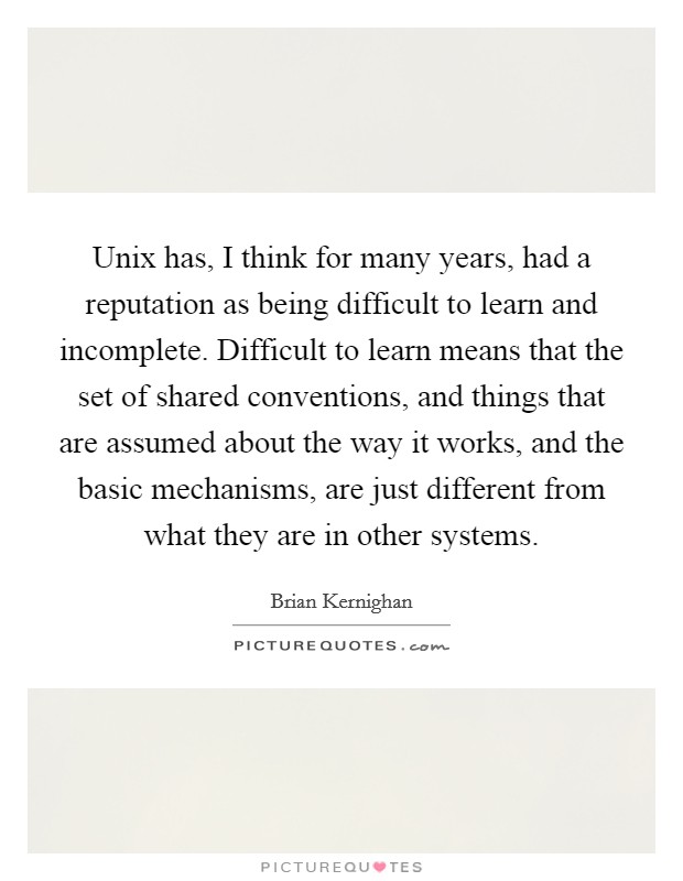 Unix has, I think for many years, had a reputation as being difficult to learn and incomplete. Difficult to learn means that the set of shared conventions, and things that are assumed about the way it works, and the basic mechanisms, are just different from what they are in other systems. Picture Quote #1