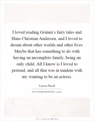 I loved reading Grimm’s fairy tales and Hans Christian Andersen, and I loved to dream about other worlds and other lives. Maybe that has something to do with having an incomplete family, being an only child. All I know is I loved to pretend, and all that was in tandem with my wanting to be an actress Picture Quote #1