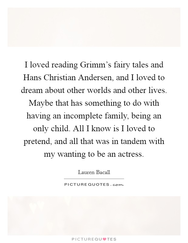 I loved reading Grimm's fairy tales and Hans Christian Andersen, and I loved to dream about other worlds and other lives. Maybe that has something to do with having an incomplete family, being an only child. All I know is I loved to pretend, and all that was in tandem with my wanting to be an actress. Picture Quote #1