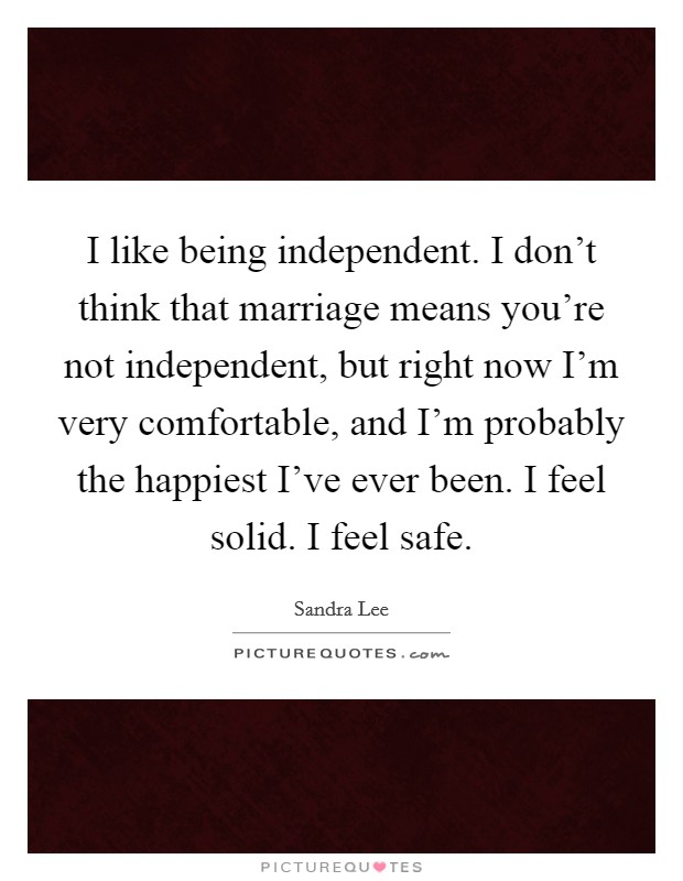 I like being independent. I don't think that marriage means you're not independent, but right now I'm very comfortable, and I'm probably the happiest I've ever been. I feel solid. I feel safe. Picture Quote #1