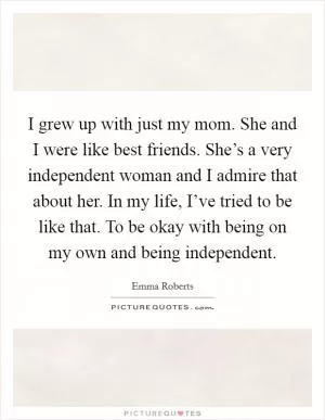 I grew up with just my mom. She and I were like best friends. She’s a very independent woman and I admire that about her. In my life, I’ve tried to be like that. To be okay with being on my own and being independent Picture Quote #1