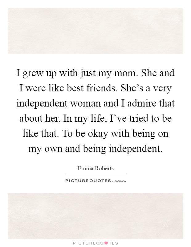 I grew up with just my mom. She and I were like best friends. She's a very independent woman and I admire that about her. In my life, I've tried to be like that. To be okay with being on my own and being independent. Picture Quote #1