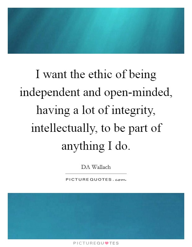 I want the ethic of being independent and open-minded, having a lot of integrity, intellectually, to be part of anything I do. Picture Quote #1