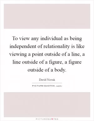 To view any individual as being independent of relationality is like viewing a point outside of a line, a line outside of a figure, a figure outside of a body Picture Quote #1