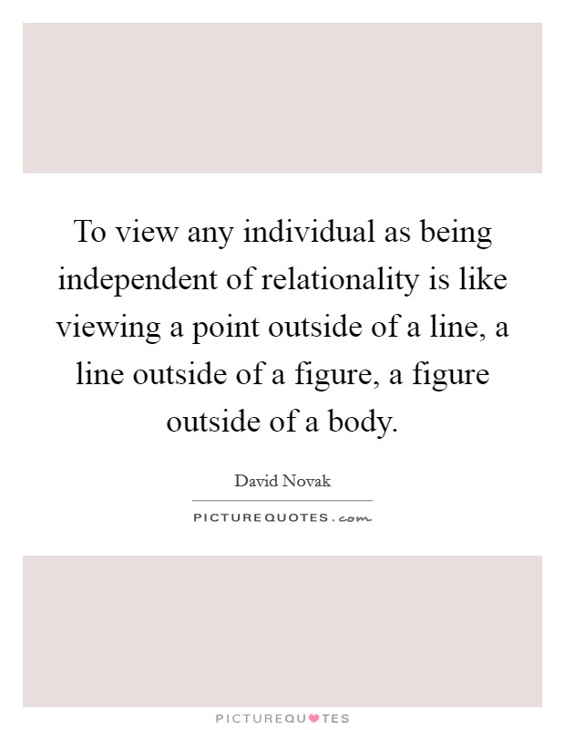 To view any individual as being independent of relationality is like viewing a point outside of a line, a line outside of a figure, a figure outside of a body. Picture Quote #1
