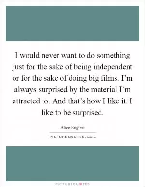 I would never want to do something just for the sake of being independent or for the sake of doing big films. I’m always surprised by the material I’m attracted to. And that’s how I like it. I like to be surprised Picture Quote #1