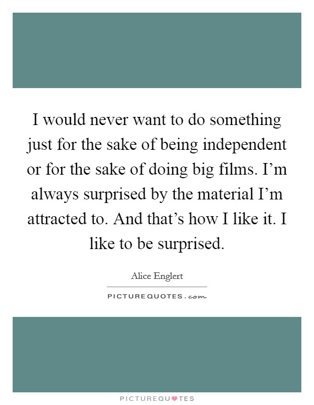 I would never want to do something just for the sake of being independent or for the sake of doing big films. I'm always surprised by the material I'm attracted to. And that's how I like it. I like to be surprised. Picture Quote #1