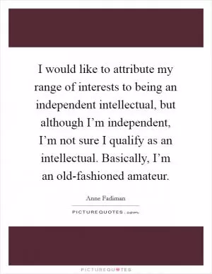 I would like to attribute my range of interests to being an independent intellectual, but although I’m independent, I’m not sure I qualify as an intellectual. Basically, I’m an old-fashioned amateur Picture Quote #1