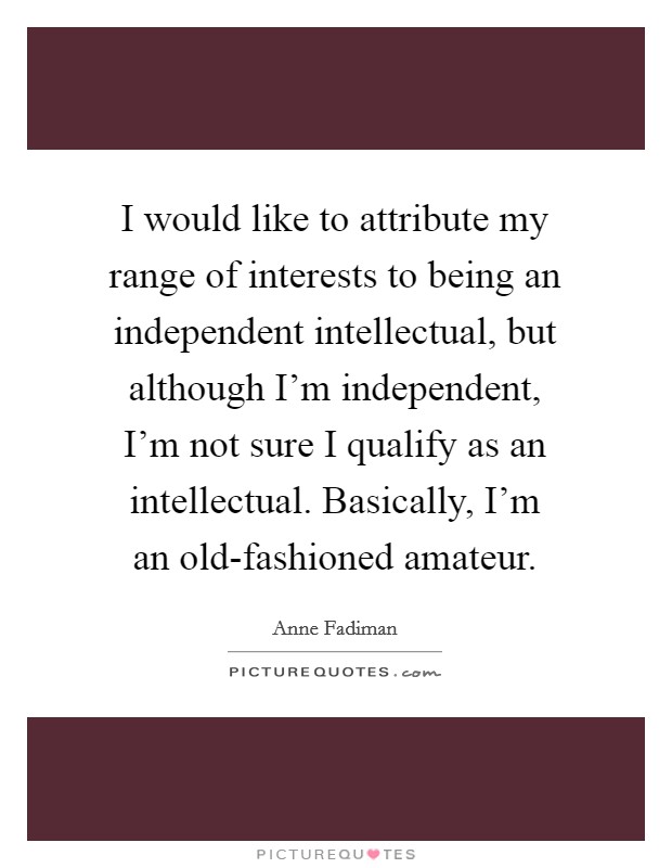 I would like to attribute my range of interests to being an independent intellectual, but although I'm independent, I'm not sure I qualify as an intellectual. Basically, I'm an old-fashioned amateur. Picture Quote #1