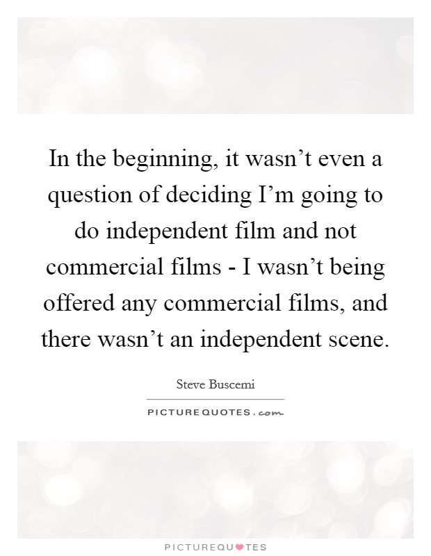 In the beginning, it wasn't even a question of deciding I'm going to do independent film and not commercial films - I wasn't being offered any commercial films, and there wasn't an independent scene. Picture Quote #1