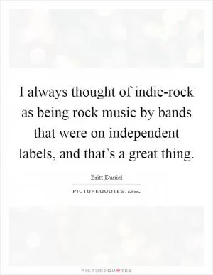 I always thought of indie-rock as being rock music by bands that were on independent labels, and that’s a great thing Picture Quote #1