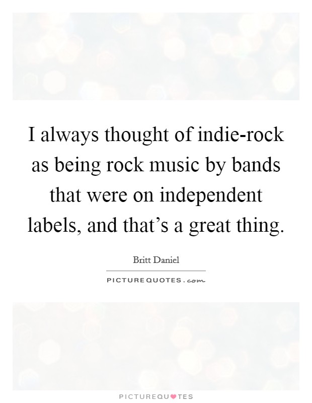 I always thought of indie-rock as being rock music by bands that were on independent labels, and that's a great thing. Picture Quote #1