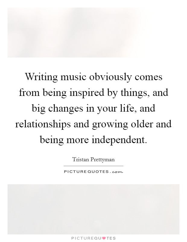 Writing music obviously comes from being inspired by things, and big changes in your life, and relationships and growing older and being more independent. Picture Quote #1