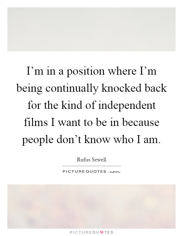 I'm in a position where I'm being continually knocked back for the kind of independent films I want to be in because people don't know who I am. Picture Quote #1