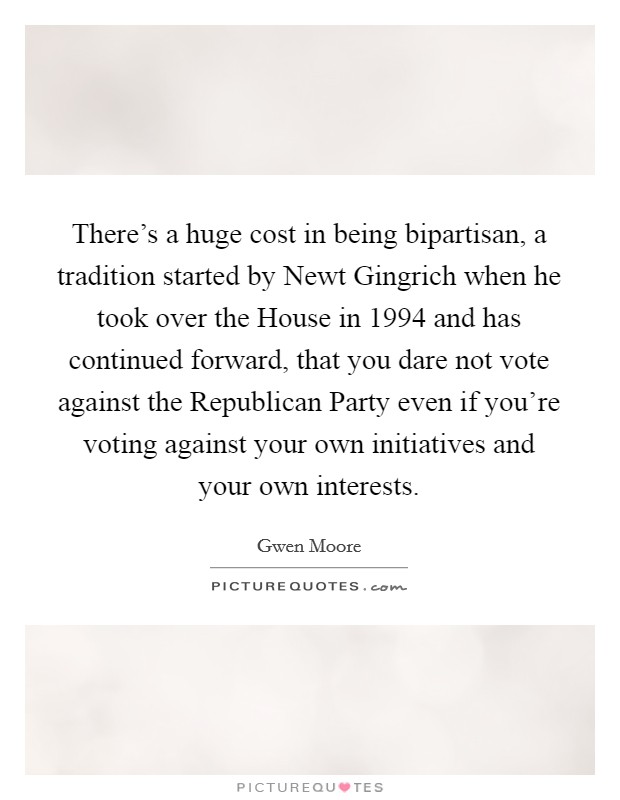 There's a huge cost in being bipartisan, a tradition started by Newt Gingrich when he took over the House in 1994 and has continued forward, that you dare not vote against the Republican Party even if you're voting against your own initiatives and your own interests. Picture Quote #1
