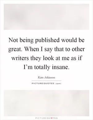 Not being published would be great. When I say that to other writers they look at me as if I’m totally insane Picture Quote #1
