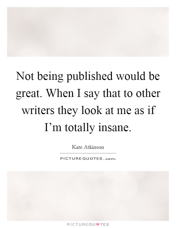 Not being published would be great. When I say that to other writers they look at me as if I'm totally insane. Picture Quote #1
