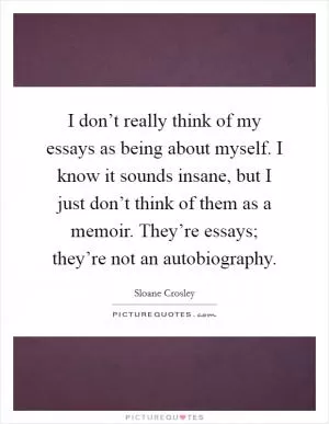 I don’t really think of my essays as being about myself. I know it sounds insane, but I just don’t think of them as a memoir. They’re essays; they’re not an autobiography Picture Quote #1