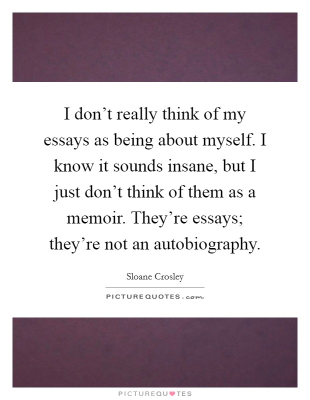 I don't really think of my essays as being about myself. I know it sounds insane, but I just don't think of them as a memoir. They're essays; they're not an autobiography. Picture Quote #1