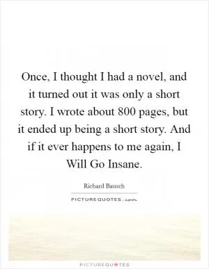 Once, I thought I had a novel, and it turned out it was only a short story. I wrote about 800 pages, but it ended up being a short story. And if it ever happens to me again, I Will Go Insane Picture Quote #1