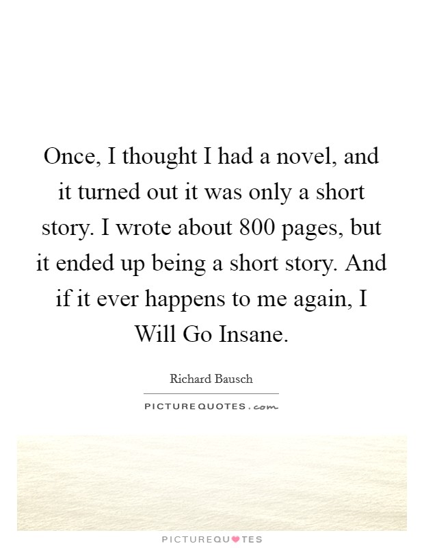 Once, I thought I had a novel, and it turned out it was only a short story. I wrote about 800 pages, but it ended up being a short story. And if it ever happens to me again, I Will Go Insane. Picture Quote #1