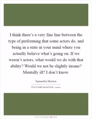 I think there’s a very fine line between the type of performing that some actors do, and being in a state in your mind where you actually believe what’s going on. If we weren’t actors, what would we do with that ability? Would we not be slightly insane? Mentally ill? I don’t know Picture Quote #1