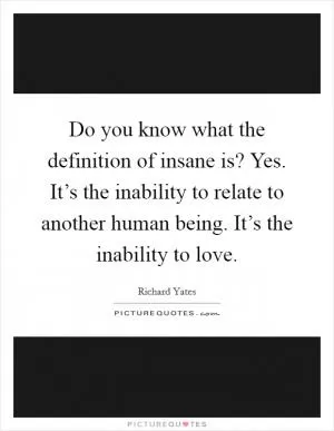 Do you know what the definition of insane is? Yes. It’s the inability to relate to another human being. It’s the inability to love Picture Quote #1