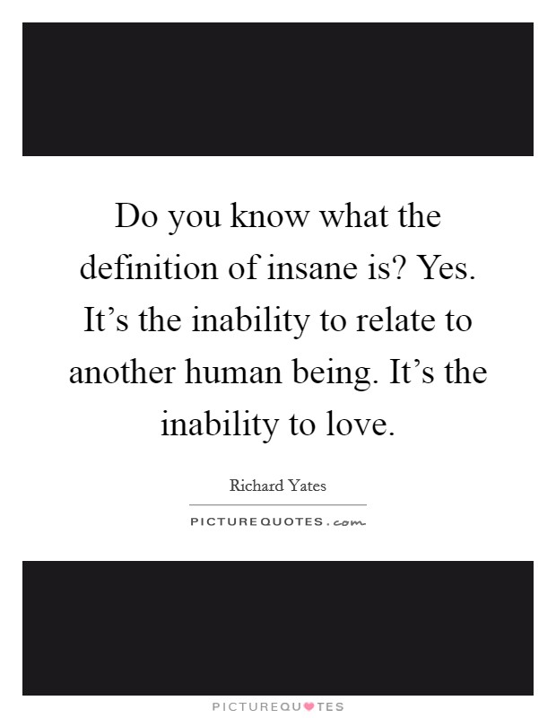 Do you know what the definition of insane is? Yes. It's the inability to relate to another human being. It's the inability to love. Picture Quote #1