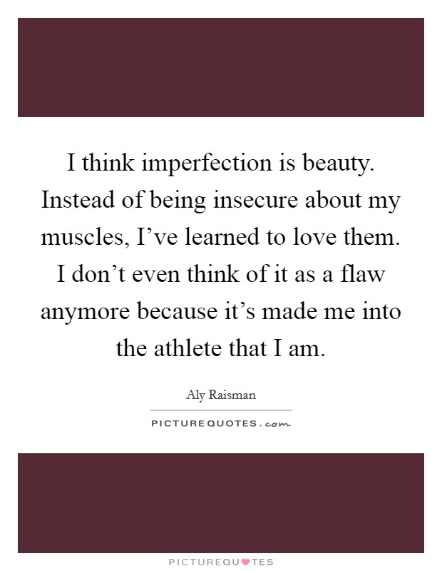 I think imperfection is beauty. Instead of being insecure about my muscles, I've learned to love them. I don't even think of it as a flaw anymore because it's made me into the athlete that I am. Picture Quote #1