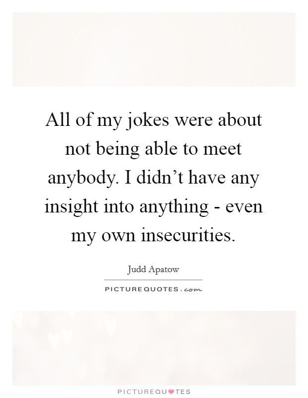 All of my jokes were about not being able to meet anybody. I didn't have any insight into anything - even my own insecurities. Picture Quote #1