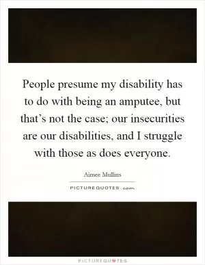 People presume my disability has to do with being an amputee, but that’s not the case; our insecurities are our disabilities, and I struggle with those as does everyone Picture Quote #1