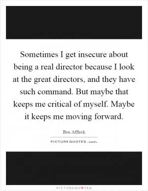 Sometimes I get insecure about being a real director because I look at the great directors, and they have such command. But maybe that keeps me critical of myself. Maybe it keeps me moving forward Picture Quote #1