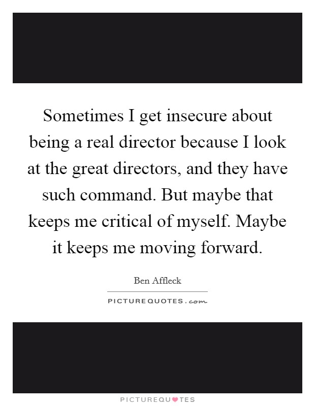 Sometimes I get insecure about being a real director because I look at the great directors, and they have such command. But maybe that keeps me critical of myself. Maybe it keeps me moving forward. Picture Quote #1
