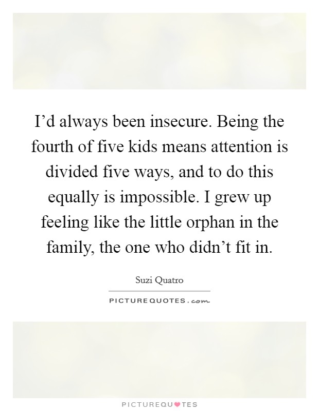 I'd always been insecure. Being the fourth of five kids means attention is divided five ways, and to do this equally is impossible. I grew up feeling like the little orphan in the family, the one who didn't fit in. Picture Quote #1