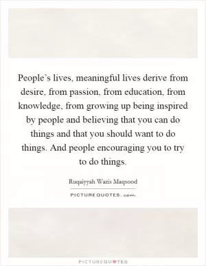 People’s lives, meaningful lives derive from desire, from passion, from education, from knowledge, from growing up being inspired by people and believing that you can do things and that you should want to do things. And people encouraging you to try to do things Picture Quote #1