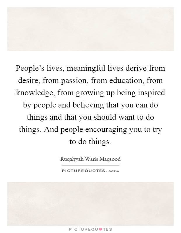 People's lives, meaningful lives derive from desire, from passion, from education, from knowledge, from growing up being inspired by people and believing that you can do things and that you should want to do things. And people encouraging you to try to do things. Picture Quote #1