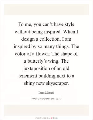 To me, you can’t have style without being inspired. When I design a collection, I am inspired by so many things. The color of a flower. The shape of a butterly’s wing. The juxtaposition of an old tenement building next to a shiny new skyscraper Picture Quote #1