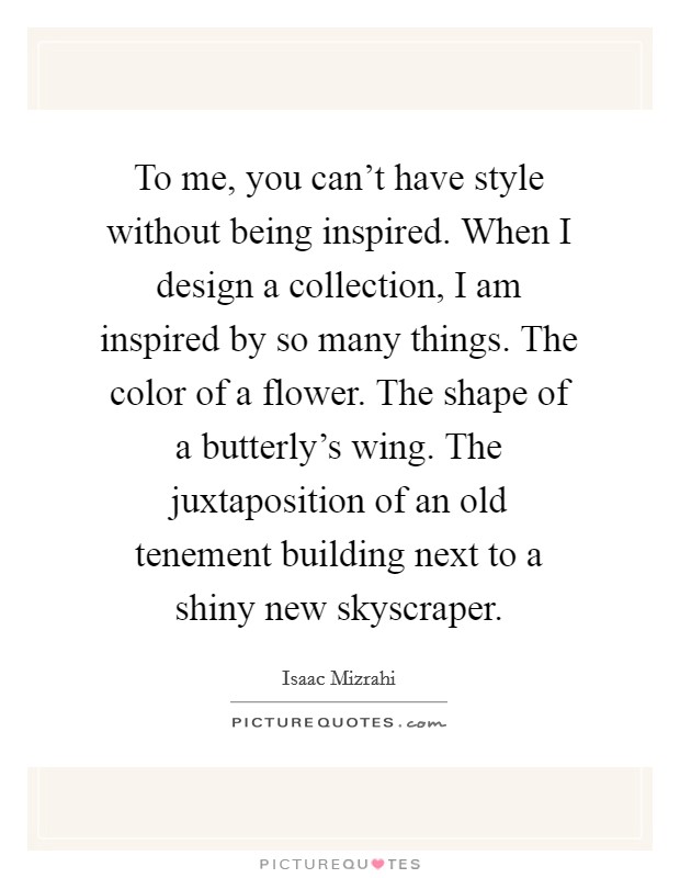 To me, you can't have style without being inspired. When I design a collection, I am inspired by so many things. The color of a flower. The shape of a butterly's wing. The juxtaposition of an old tenement building next to a shiny new skyscraper. Picture Quote #1
