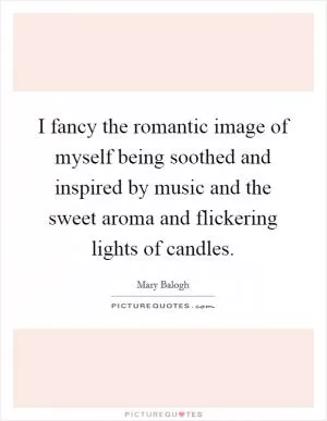 I fancy the romantic image of myself being soothed and inspired by music and the sweet aroma and flickering lights of candles Picture Quote #1