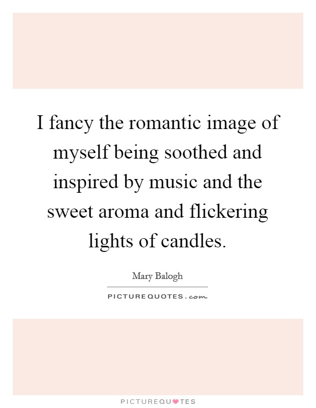 I fancy the romantic image of myself being soothed and inspired by music and the sweet aroma and flickering lights of candles. Picture Quote #1